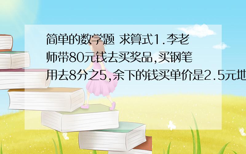 简单的数学题 求算式1.李老师带80元钱去买奖品,买钢笔用去8分之5,余下的钱买单价是2.5元地笔记本,可以买多少本?2.师傅6小时加工720个零件,徒弟在同样时间内比师傅少加工百分之15.徒弟每小