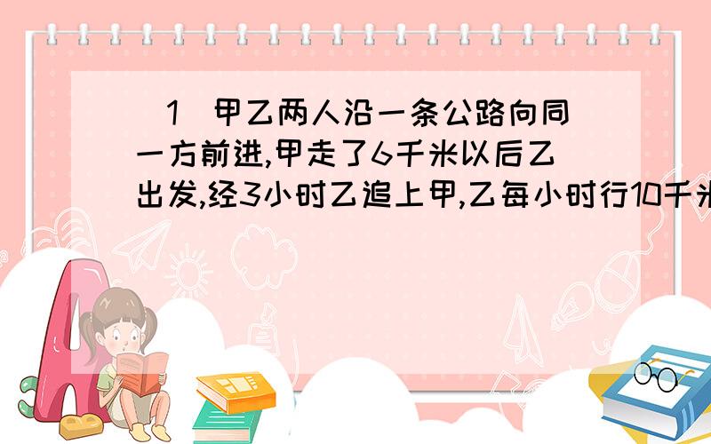 （1）甲乙两人沿一条公路向同一方前进,甲走了6千米以后乙出发,经3小时乙追上甲,乙每小时行10千米.甲每小时行几千米?（2）甲仓存粮32吨,乙仓存粮57吨.以后甲仓每天存入4吨粮食,乙每天存入