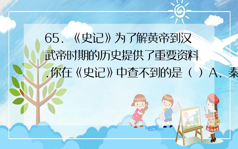 65．《史记》为了解黄帝到汉武帝时期的历史提供了重要资料.你在《史记》中查不到的是（ ）A．秦始皇统一度量衡 B．武王伐纣 C．陈胜吴广起义 D．赤壁之战