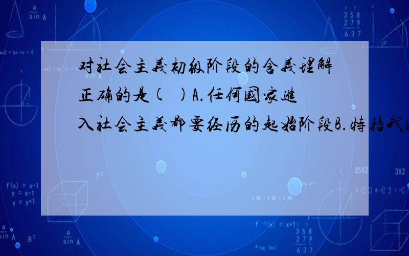 对社会主义初级阶段的含义理解正确的是( )A.任何国家进入社会主义都要经历的起始阶段B.特指我国生产力落后、商品经济不发达条件下,建设社会主义必然要经历的特定阶段C.从新民主主义社