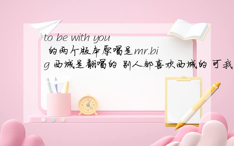 to be with you 的两个版本原唱是mr.big 西城是翻唱的 别人都喜欢西城的 可我觉得只有big才能唱出这首歌的核心 西城少了沧桑感 马上我要用到这首歌 我是用原唱还是西城呢?