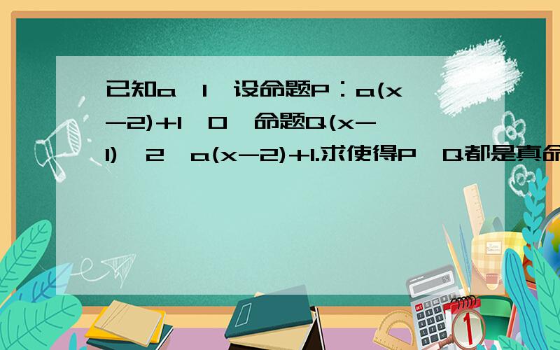 已知a＞1,设命题P：a(x-2)+1＞0,命题Q(x-1)^2＞a(x-2)+1.求使得P,Q都是真命题的x的集合a(x-2)+1>0 x>2-1/a 所以x属于（1,2）P：a（x-2）+1>0 a((x-1)^2-1)/(x-2)所以((x-1)^2-1)/(x-2)