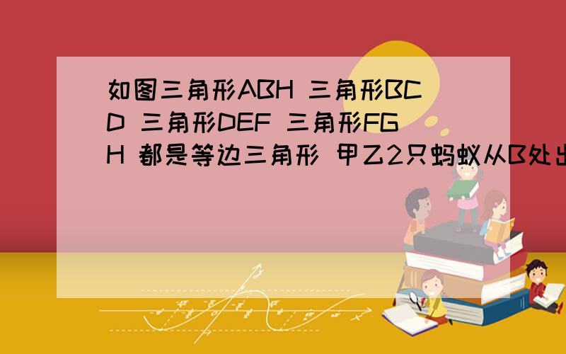 如图三角形ABH 三角形BCD 三角形DEF 三角形FGH 都是等边三角形 甲乙2只蚂蚁从B处出发 甲蚂蚁沿B-A-H路线 如图三角形ABH 三角形BCD 三角形DEF 三角形FGH 都是等边三角形甲乙2只蚂蚁从B处出发 甲蚂