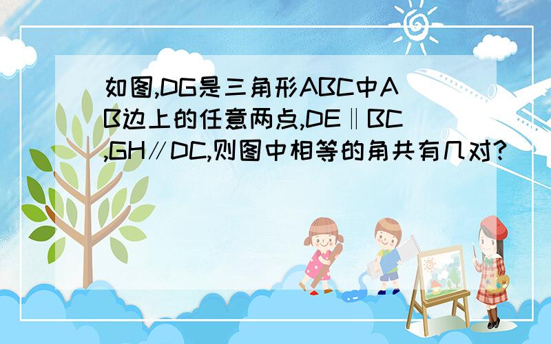 如图,DG是三角形ABC中AB边上的任意两点,DE‖BC,GH∥DC,则图中相等的角共有几对?