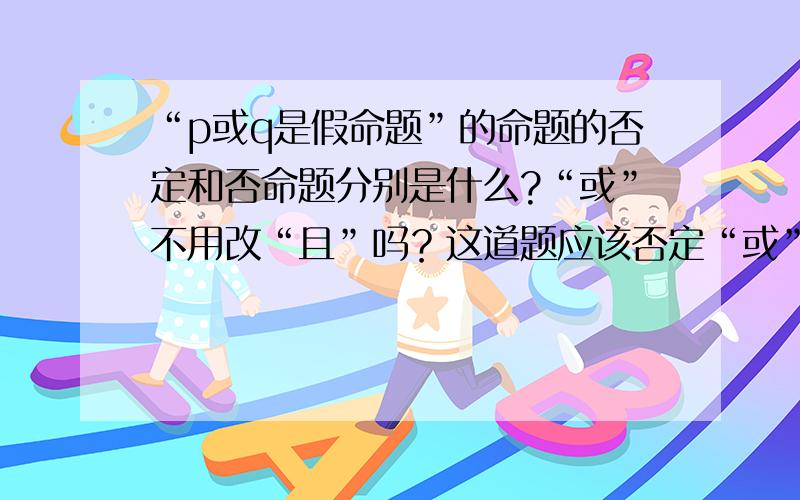 “p或q是假命题”的命题的否定和否命题分别是什么?“或”不用改“且”吗？这道题应该否定“或”还是否定“假”？