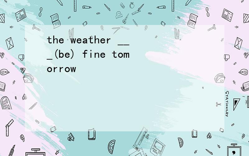 the weather ___(be) fine tomorrow