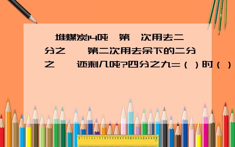 一堆煤炭14吨,第一次用去二分之一,第二次用去余下的二分之一,还剩几吨?四分之九=（）时（）分?甲乙一堆煤炭14吨,第一次用去二分之一,第二次用去余下的二分之一,还剩几吨?四分之九=（）