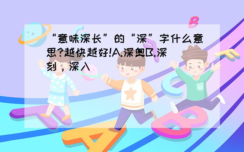 “意味深长”的“深”字什么意思?越快越好!A.深奥B.深刻，深入