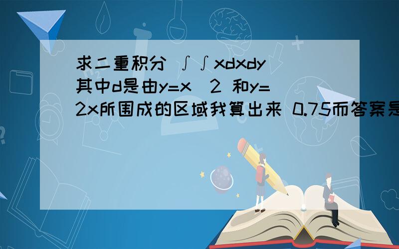 求二重积分 ∫∫xdxdy 其中d是由y=x^2 和y=2x所围成的区域我算出来 0.75而答案是 -0.75