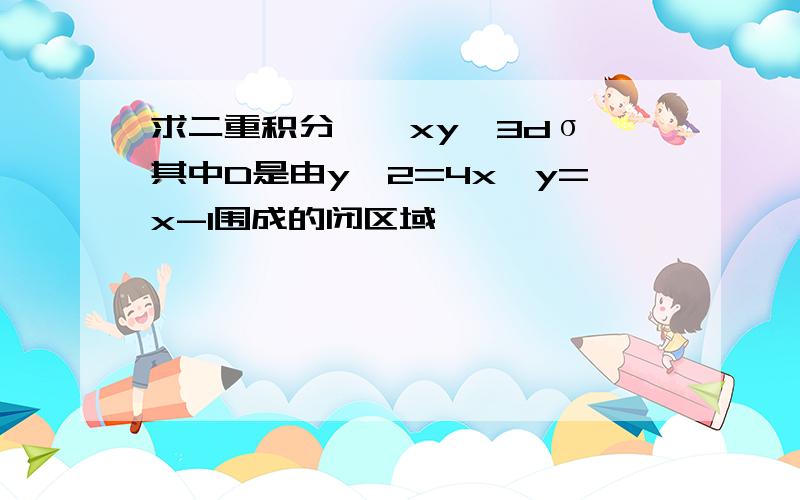 求二重积分∫∫xy^3dσ,其中D是由y^2=4x,y=x-1围成的闭区域