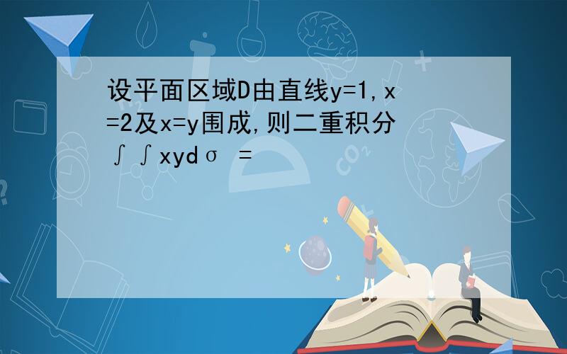 设平面区域D由直线y=1,x=2及x=y围成,则二重积分∫∫xydσ =