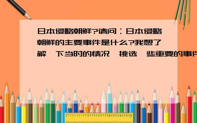 日本侵略朝鲜?请问：日本侵略朝鲜的主要事件是什么?我想了解一下当时的情况,挑选一些重要的事件,但是又不知道切入点.就像中国的南京大屠杀、731细菌部队、三光政策一类的事件.请指导