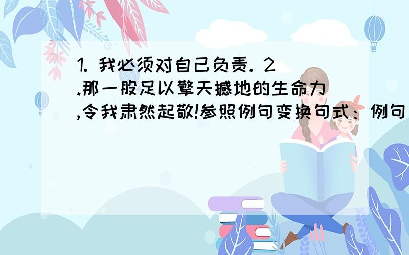 1. 我必须对自己负责. 2.那一股足以擎天撼地的生命力,令我肃然起敬!参照例句变换句式：例句：因为生病,他请假了.-因为生病,他不得不请假了. 我必须对自己负责参照例句变换句式：例句：