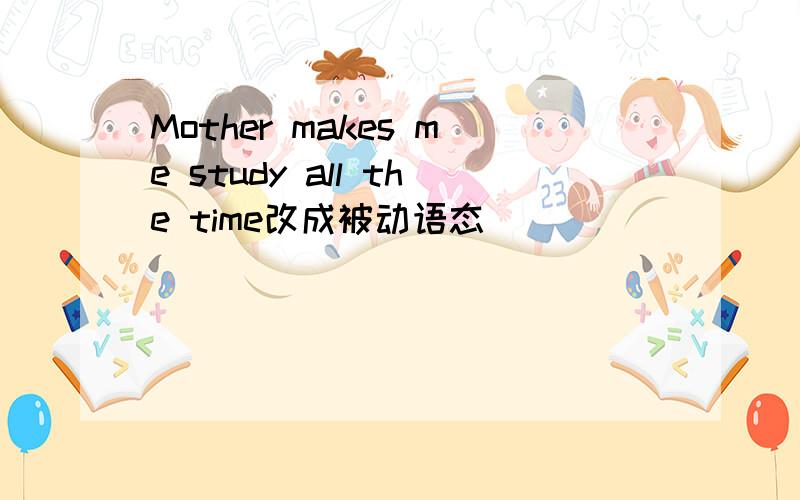 Mother makes me study all the time改成被动语态