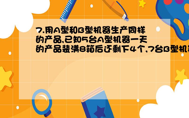 7.用A型和B型机器生产同样的产品,已知5台A型机器一天的产品装满8箱后还剩下4个,7台B型机器一天的产品装满11箱后还剩下1个,每台A型机器比B型机器一天多生产1个产品,求每箱装多少个产品.8.