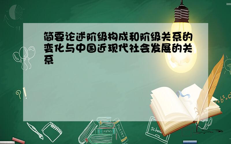 简要论述阶级构成和阶级关系的变化与中国近现代社会发展的关系