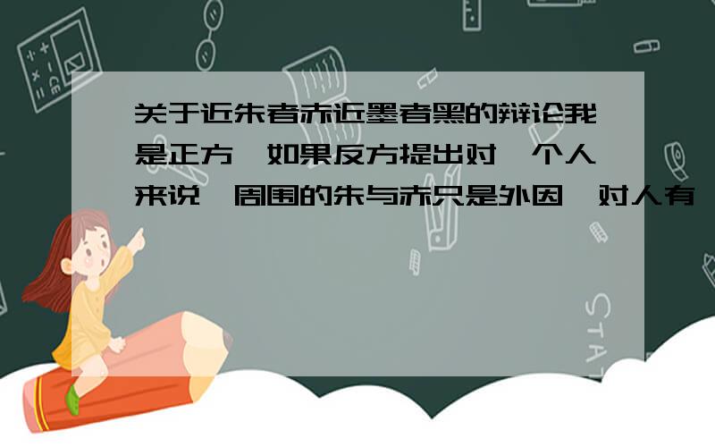 关于近朱者赤近墨者黑的辩论我是正方,如果反方提出对一个人来说,周围的朱与赤只是外因,对人有一定的影响,而人是有主观能动性的,其本人必然有智力\判断能力,这是内因,使事物变化的内