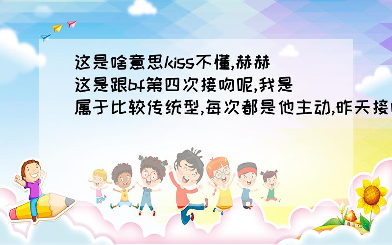 这是啥意思kiss不懂,赫赫这是跟bf第四次接吻呢,我是属于比较传统型,每次都是他主动,昨天接吻之后,我说了句：还要接吻.说完,我觉得自己好奇怪呀,既然会说出这样的.我bf笑了说句：你说啥!o