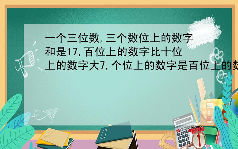 一个三位数,三个数位上的数字和是17,百位上的数字比十位上的数字大7,个位上的数字是百位上的数字的三分一个三位数，三个数位上的数字和是17，百位上的数字比十位上的数字大7，个位上