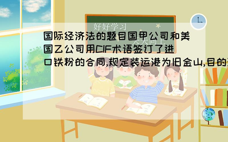 国际经济法的题目国甲公司和美国乙公司用CIF术语签订了进口铁粉的合同,规定装运港为旧金山,目的港为上海,品质规格为杂质不超过3%.在成交之后,甲公司又要求乙公司提供样品,乙公司寄来