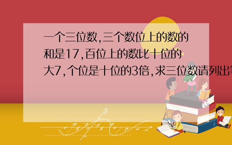 一个三位数,三个数位上的数的和是17,百位上的数比十位的大7,个位是十位的3倍,求三位数请列出等式方程,