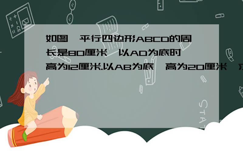 如图,平行四边形ABCD的周长是80厘米,以AD为底时,高为12厘米.以AB为底,高为20厘米,求平行四边形ABCD的面积