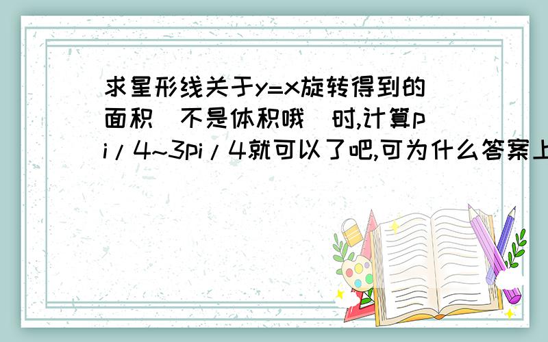 求星形线关于y=x旋转得到的面积(不是体积哦)时,计算pi/4~3pi/4就可以了吧,可为什么答案上又乘了个二倍呢