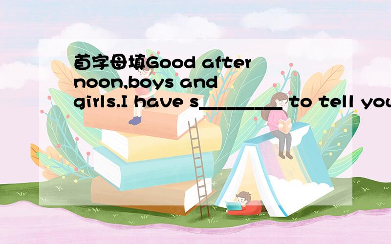 首字母填Good afternoon,boys and girls.I have s_________ to tell you.We’re going to do some c_______ after school.The radio says it will be windy at night ,so please remember to close the doors and w________ when you leave.The temperature will f