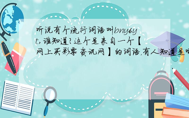 听说有个流行词语叫bny6yt,谁知道?这个是来自一个【网上买彩票资讯网】的词语，有人知道是哪个网站吗？听说是一个网上买彩票的代名词是这样吗？