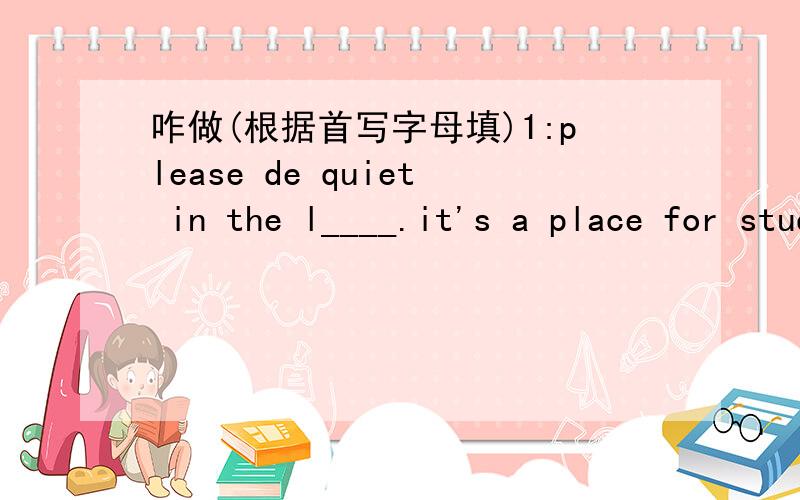 咋做(根据首写字母填)1:please de quiet in the l____.it's a place for students to read.2:Open your books and t_____to page 24.3:Don't forget to w_______ to me when you are in trouble.4:there is no bread in the fridge.I W________ to buy some in