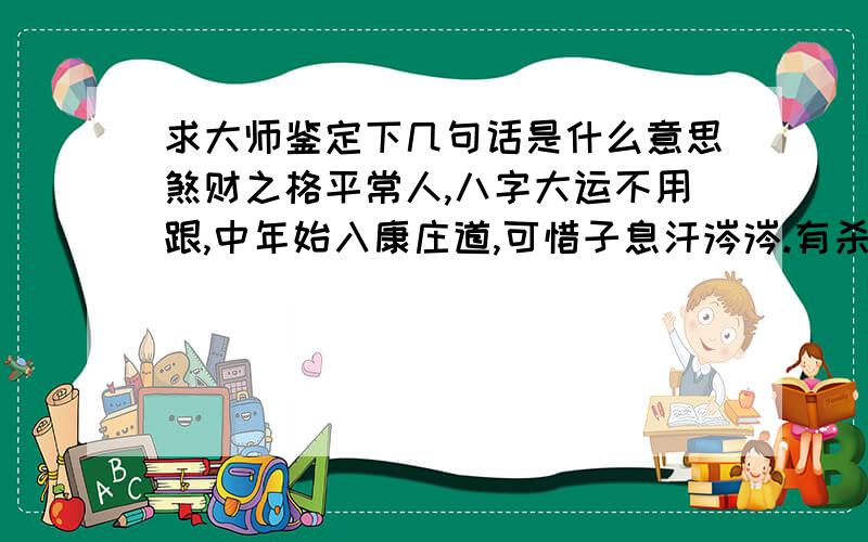 求大师鉴定下几句话是什么意思煞财之格平常人,八字大运不用跟,中年始入康庄道,可惜子息汗涔涔.有杀无刃恐伤身,因财或女仔细甄；本命无水多夭贫,名中带水是为真说通俗点,//./