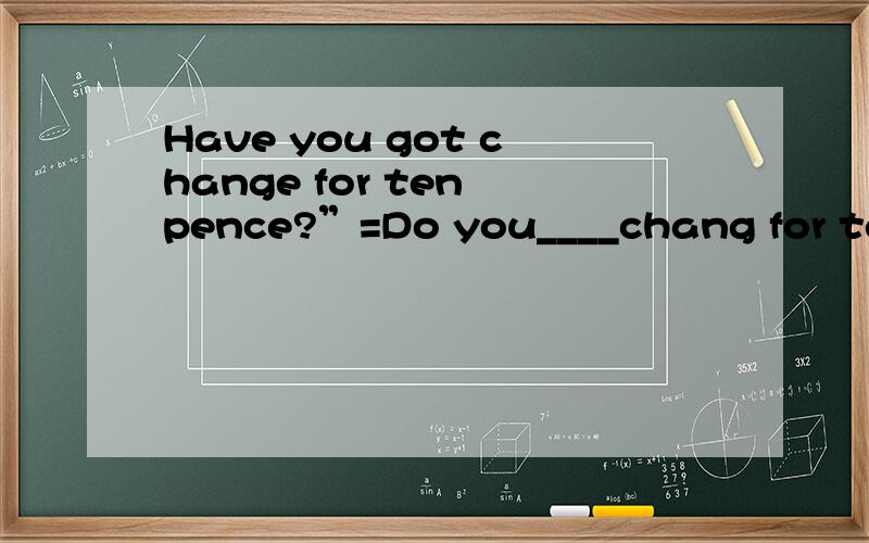 Have you got change for ten pence?”=Do you____chang for ten pence?