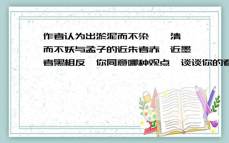 作者认为出淤泥而不染,濯清涟而不妖与孟子的近朱者赤,近墨者黑相反,你同意哪种观点,谈谈你的看法