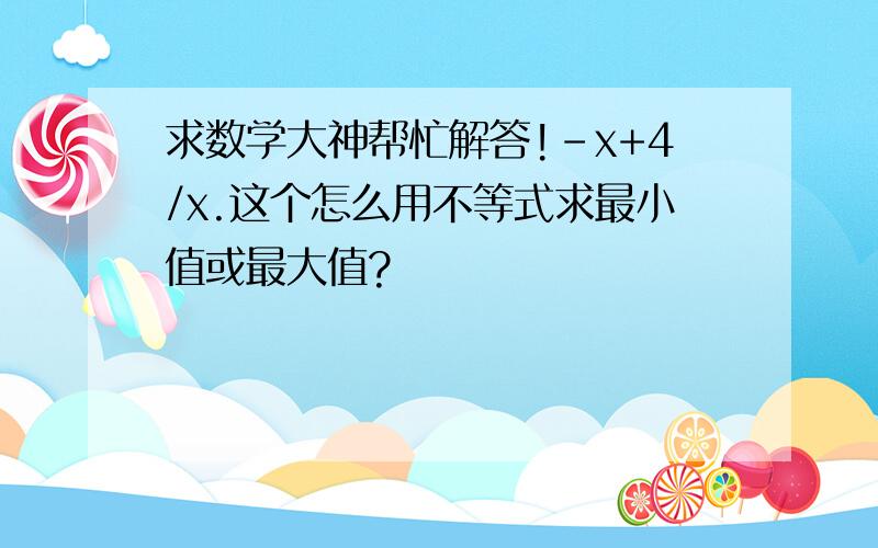 求数学大神帮忙解答!-x+4/x.这个怎么用不等式求最小值或最大值?