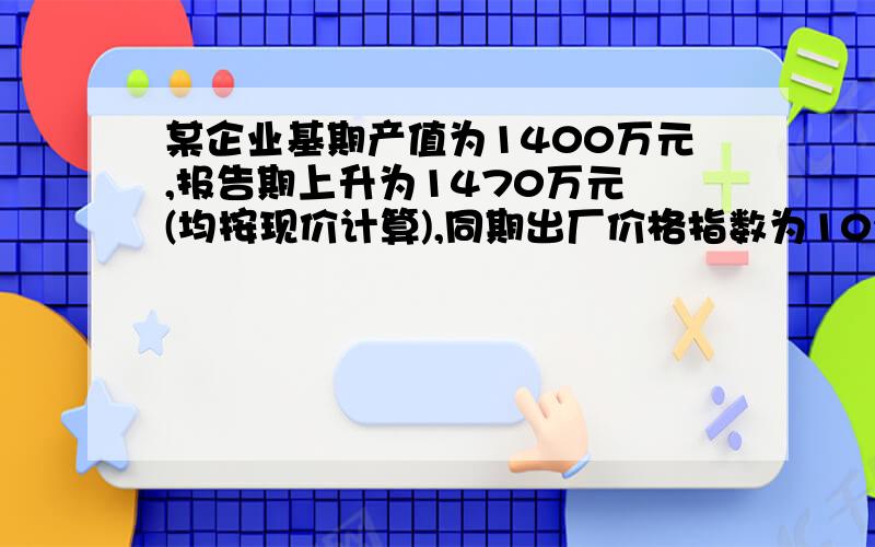 某企业基期产值为1400万元,报告期上升为1470万元 (均按现价计算),同期出厂价格指数为102%,工人平均劳动生产率由16000元增加到16480元.试确定:(1)产品物量指数;(2)劳动生产率指数;(3)工人人数指