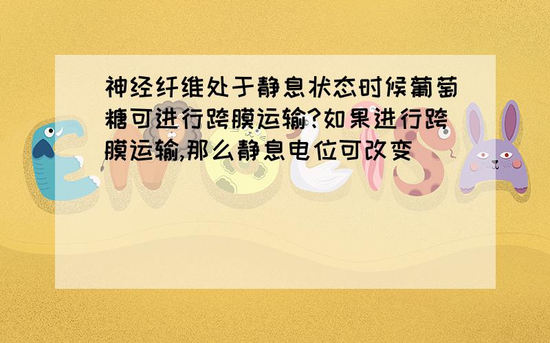 神经纤维处于静息状态时候葡萄糖可进行跨膜运输?如果进行跨膜运输,那么静息电位可改变