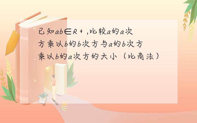 已知ab∈R＋,比较a的a次方乘以b的b次方与a的b次方乘以b的a次方的大小（比商法）