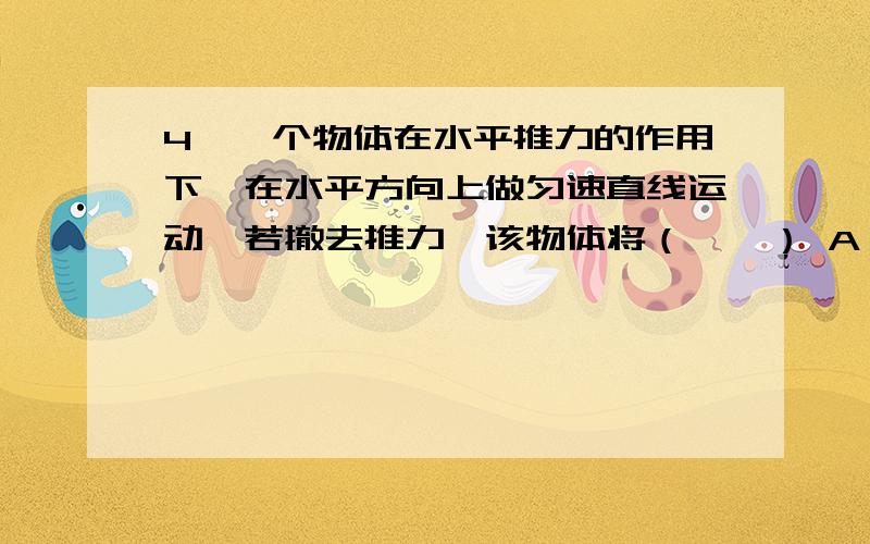 4、一个物体在水平推力的作用下,在水平方向上做匀速直线运动,若撤去推力,该物体将（　　） A、立即静一个物体在水平推力的作用下,在水平方向上做匀速直线运动,若撤去推力,该物体将（