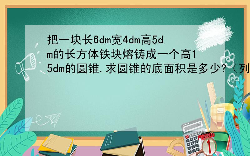 把一块长6dm宽4dm高5dm的长方体铁块熔铸成一个高15dm的圆锥.求圆锥的底面积是多少?（列方程解）