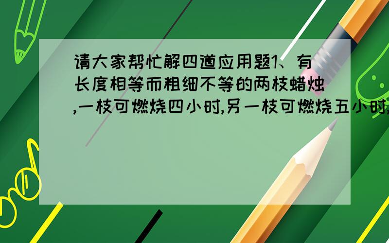 请大家帮忙解四道应用题1、有长度相等而粗细不等的两枝蜡烛,一枝可燃烧四小时,另一枝可燃烧五小时,同时点燃,同时熄灭,余下的长度细的是粗的四分之一,则蜡烛点燃了（   ）小时.2、用汽