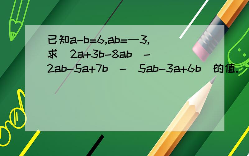 已知a-b=6,ab=—3,求（2a+3b-8ab)-(2ab-5a+7b)-(5ab-3a+6b)的值.