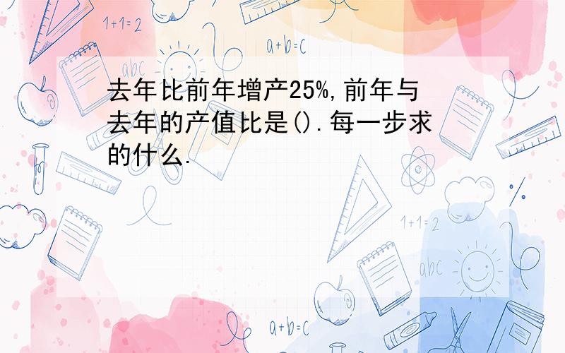 去年比前年增产25%,前年与去年的产值比是().每一步求的什么.