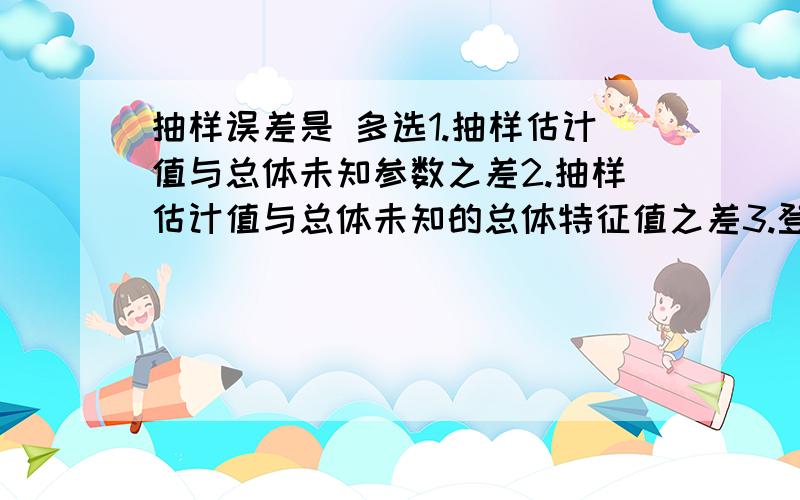 抽样误差是 多选1.抽样估计值与总体未知参数之差2.抽样估计值与总体未知的总体特征值之差3.登记性误差4.系统性误差5.偶然性误差