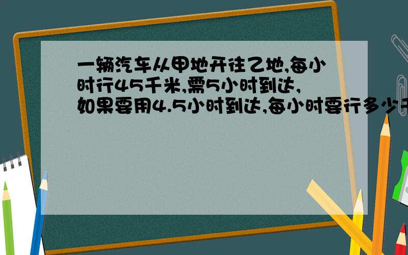 一辆汽车从甲地开往乙地,每小时行45千米,需5小时到达,如果要用4.5小时到达,每小时要行多少千米