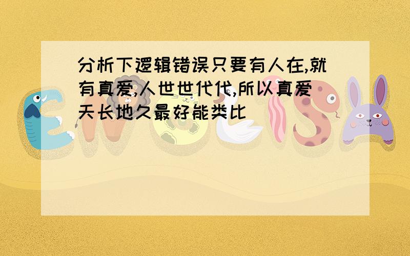 分析下逻辑错误只要有人在,就有真爱,人世世代代,所以真爱天长地久最好能类比