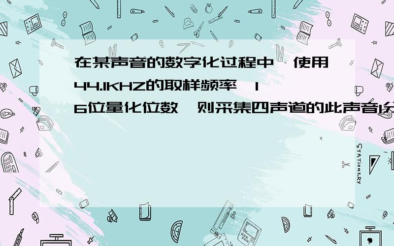 在某声音的数字化过程中,使用44.1KHZ的取样频率,16位量化位数,则采集四声道的此声音1分钟所需储存空间在某声音的数字化过程中,使用44.1KHZ的取样频率,16位量化位数,则采集四声道的此声音1