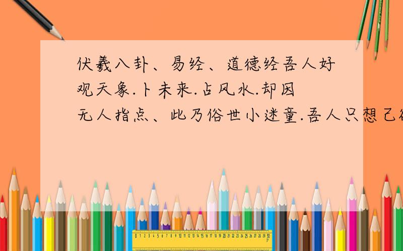 伏羲八卦、易经、道德经吾人好观天象.卜未来.占风水.却因无人指点、此乃俗世小迷童.吾人只想己欲平平.安度一生、还请高人现身.