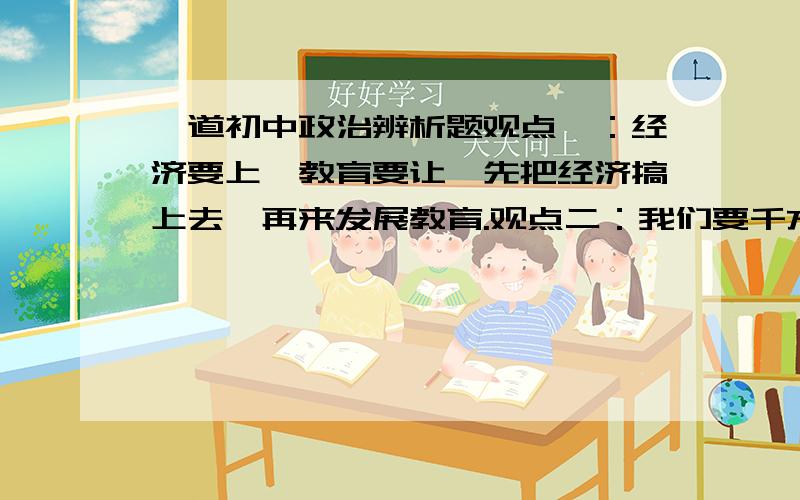 一道初中政治辨析题观点一：经济要上,教育要让,先把经济搞上去,再来发展教育.观点二：我们要千方百计,即使在其他方面忍耐一些,也要把教育问题解决好.高手们,帮帮忙,好的还可以追加分,