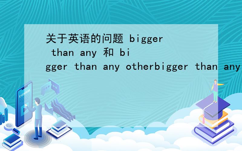 关于英语的问题 bigger than any 和 bigger than any otherbigger than any country还是bigger than any other country?any 和any other 怎么分?