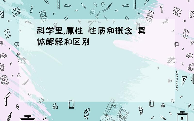 科学里,属性 性质和概念 具体解释和区别